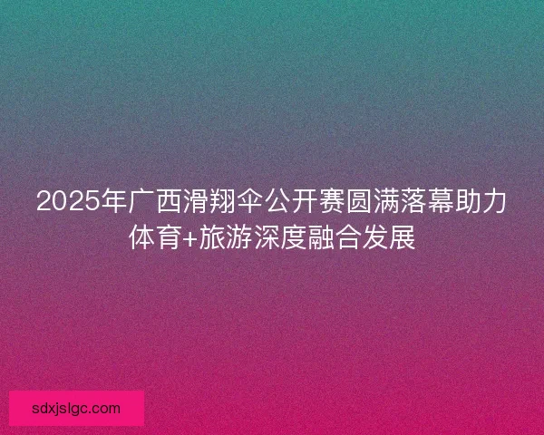 2025年广西滑翔伞公开赛圆满落幕助力体育+旅游深度融合发展