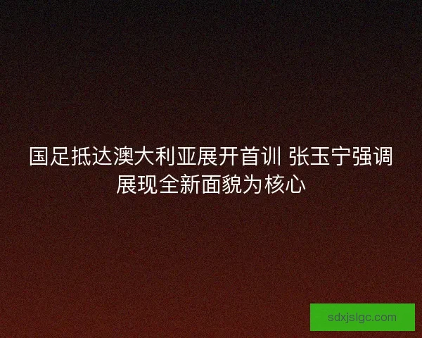 国足抵达澳大利亚展开首训 张玉宁强调展现全新面貌为核心