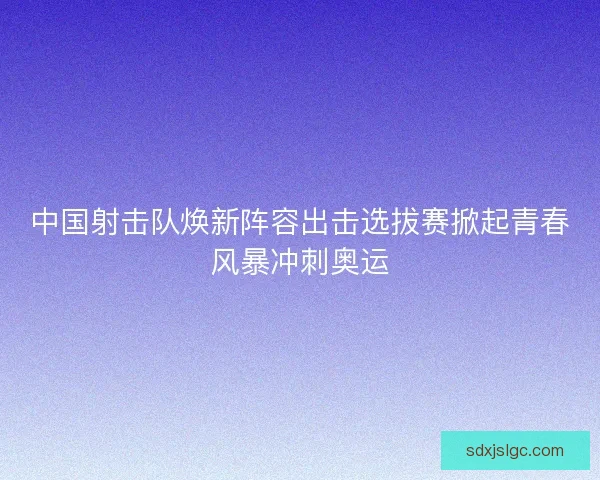 中国射击队焕新阵容出击选拔赛掀起青春风暴冲刺奥运
