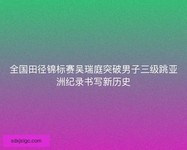 全国田径锦标赛吴瑞庭突破男子三级跳亚洲纪录书写新历史